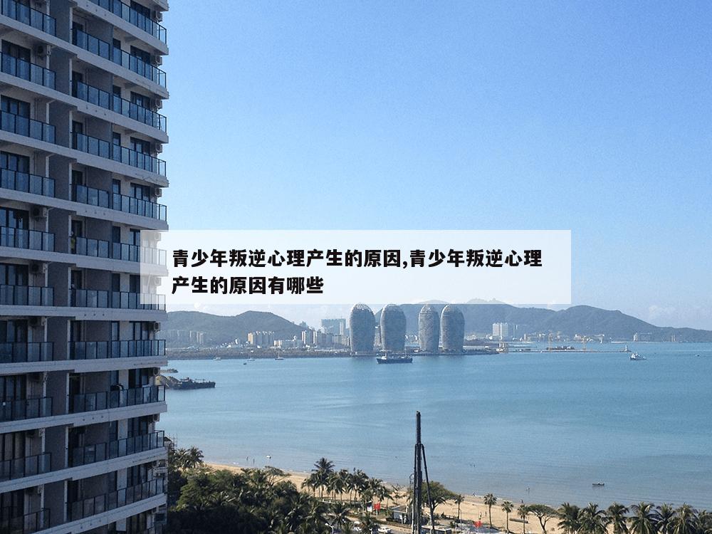 青少年叛逆心理产生的原因,青少年叛逆心理产生的原因有哪些