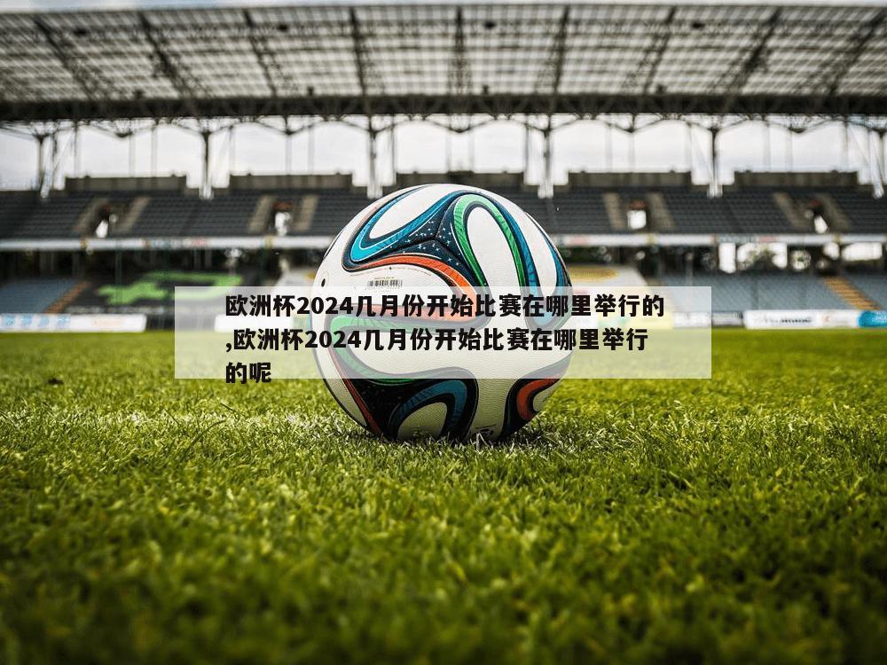 欧洲杯2024几月份开始比赛在哪里举行的,欧洲杯2024几月份开始比赛在哪里举行的呢